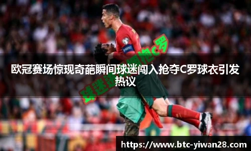 欧冠赛场惊现奇葩瞬间球迷闯入抢夺C罗球衣引发热议