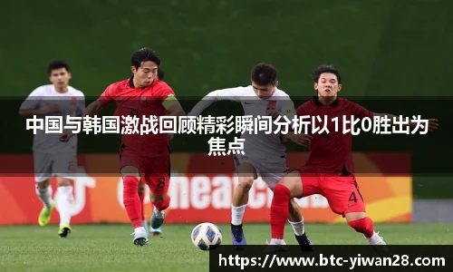 中国与韩国激战回顾精彩瞬间分析以1比0胜出为焦点